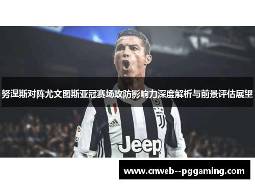 努涅斯对阵尤文图斯亚冠赛场攻防影响力深度解析与前景评估展望