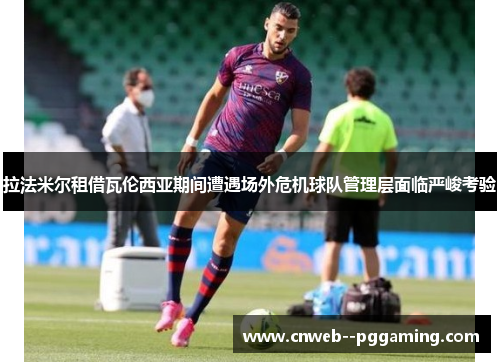 拉法米尔租借瓦伦西亚期间遭遇场外危机球队管理层面临严峻考验