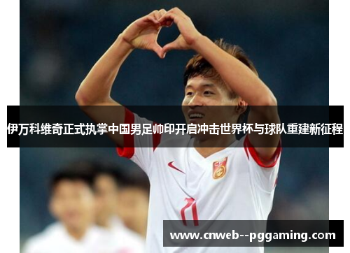伊万科维奇正式执掌中国男足帅印开启冲击世界杯与球队重建新征程